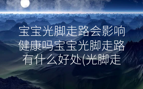 寶寶光腳走路會影響健康嗎寶寶光腳走路有什么好處(光腳走路的壞處)