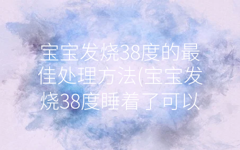 寶寶發(fā)燒38度的最佳處理方法(寶寶發(fā)燒38度睡著了可以不處理嗎)