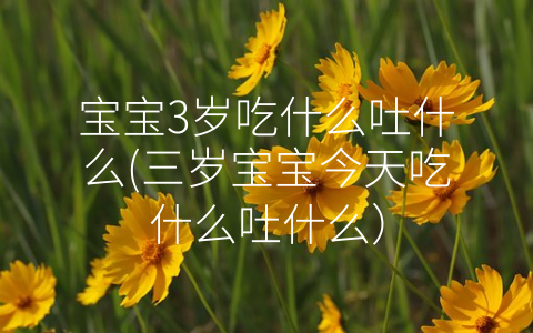 寶寶3歲吃什么吐什么(三歲寶寶今天吃什么吐什么)