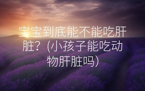 寶寶到底能不能吃肝臟?(小孩子能吃動(dòng)物肝臟嗎)