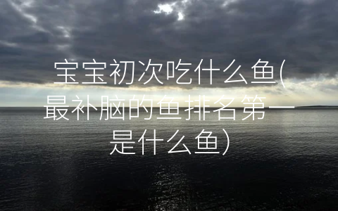寶寶初次吃什么魚(最補腦的魚排名第一是什么魚)