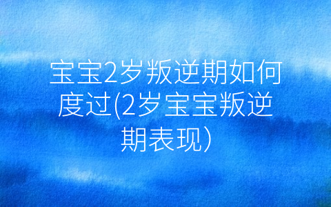 寶寶2歲叛逆期如何度過(2歲寶寶叛逆期表現)