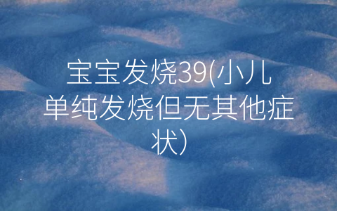 寶寶發(fā)燒39(小兒單純發(fā)燒但無其他癥狀)