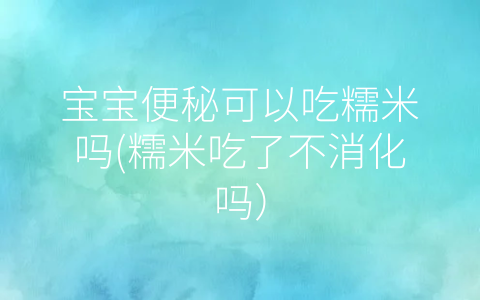 寶寶便秘可以吃糯米嗎(糯米吃了不消化嗎)