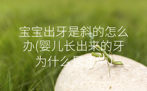 寶寶出牙是斜的怎么辦(嬰兒長(zhǎng)出來(lái)的牙為什么是歪的)